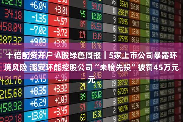 十倍配资开户 A股绿色周报｜5家上市公司暴露环境风险 潞安环能控股公司“未验先投”被罚45万元