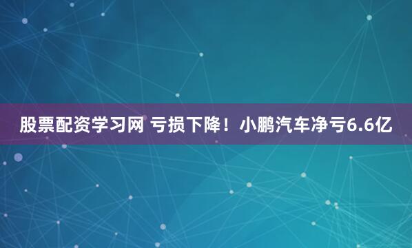 股票配资学习网 亏损下降！小鹏汽车净亏6.6亿