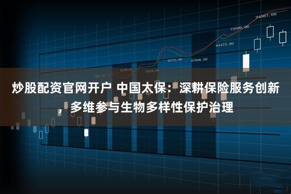 炒股配资官网开户 中国太保：深耕保险服务创新，多维参与生物多样性保护治理