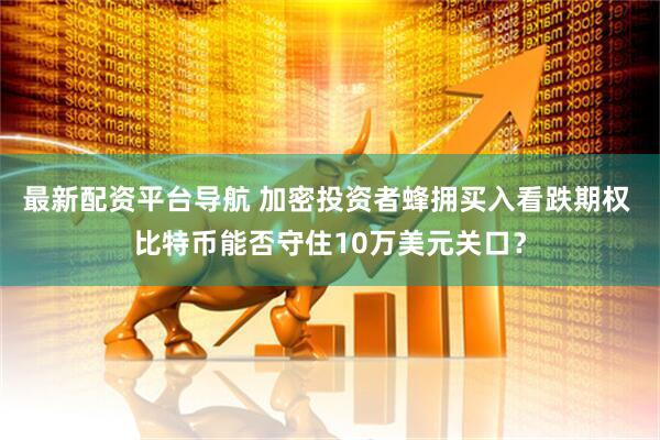 最新配资平台导航 加密投资者蜂拥买入看跌期权 比特币能否守住10万美元关口？