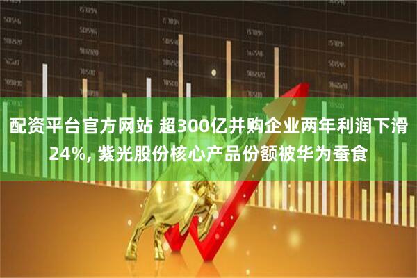 配资平台官方网站 超300亿并购企业两年利润下滑24%, 紫光股份核心产品份额被华为蚕食