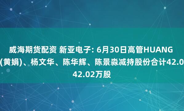 威海期货配资 新亚电子: 6月30日高管HUANG JUAN(黄娟)、杨文华、陈华辉、陈景淼减持股份合计42.02万股