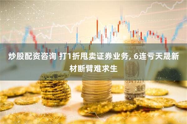 炒股配资咨询 打1折甩卖证券业务, 6连亏天晟新材断臂难求生