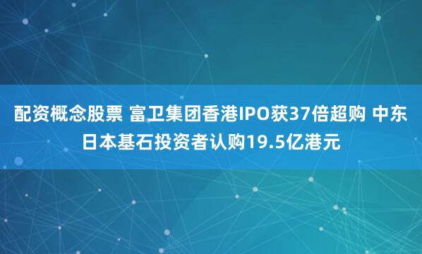配资概念股票 富卫集团香港IPO获37倍超购 中东日本基石投资者认购19.5亿港元