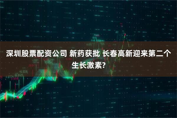 深圳股票配资公司 新药获批 长春高新迎来第二个生长激素?