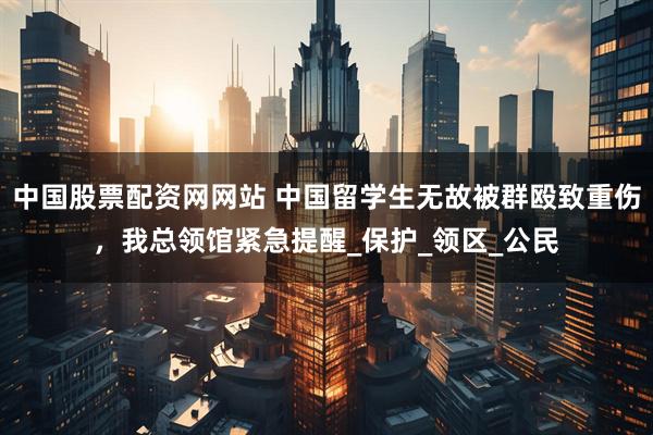 中国股票配资网网站 中国留学生无故被群殴致重伤，我总领馆紧急提醒_保护_领区_公民