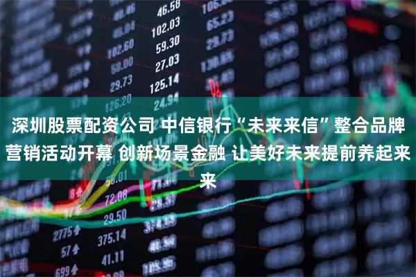 深圳股票配资公司 中信银行“未来来信”整合品牌营销活动开幕 创新场景金融 让美好未来提前养起来
